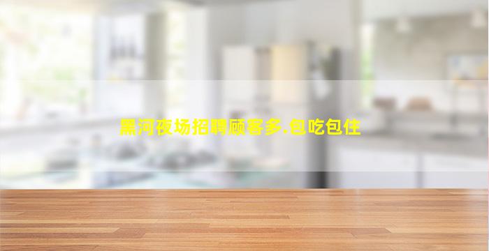 黑河夜场招聘顾客多.包吃包住